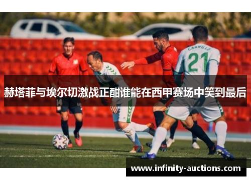 赫塔菲与埃尔切激战正酣谁能在西甲赛场中笑到最后