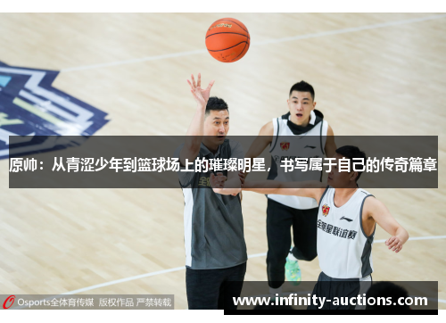 原帅：从青涩少年到篮球场上的璀璨明星，书写属于自己的传奇篇章